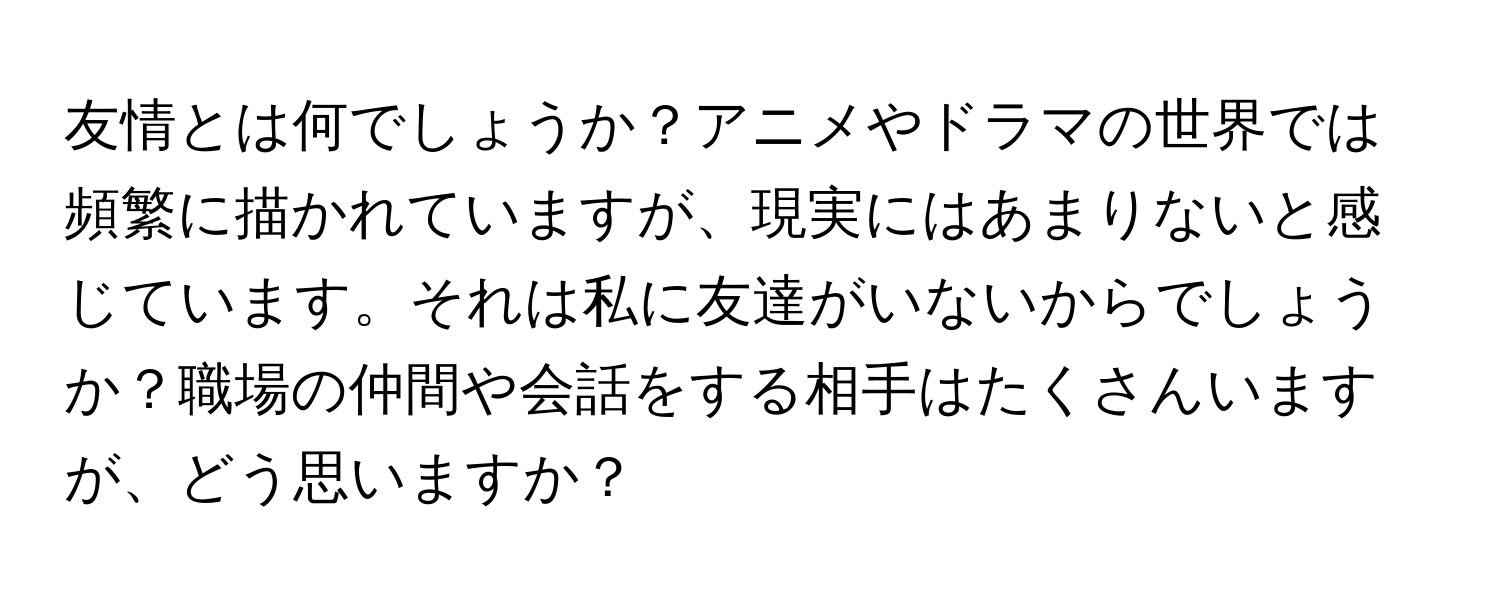 友情とは何でしょうか？アニメやドラマの世界では頻繁に描かれていますが、現実にはあまりないと感じています。それは私に友達がいないからでしょうか？職場の仲間や会話をする相手はたくさんいますが、どう思いますか？