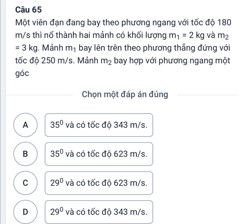 Một viên đạn đang bay theo phương ngang với tốc độ 180
m/s thì nổ thành hai mảnh có khối lượng m_1=2kg và m_2
=3kg. Mảnh mị bay lên trên theo phương thẳng đứng với
tốc độ 250 m/s. Mảnh m_2 bay hợp với phương ngang một
góc
Chọn một đáp án đúng
A 35° và có tốc độ 343 m/s.
B 35° và có tốc độ 623 m/s.
C 29^0 và có tốc độ 623 m/s.
D 29^0 và có tốc độ 343 m/s.