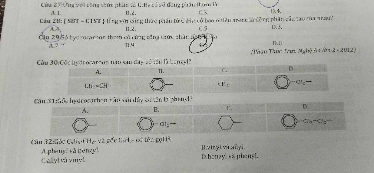 Câu 27:U Tng với công thức phân tử C₇H₈ có số đồng phân thơm là
A.1. B.2. C.3.
D.4.
Câu 28:  SBT -CTS ST  Ứng với công thức phân tử C_8H_10 có bao nhiêu arene là đồng phân cấu tạo của nhau?
A.4 B.2. C.5.
D.3.
Cầu 29:Số hydrocarbon thơm có cùng công thức phân tử Cạh à
A.7 B.9 C 5 D.8
(Phan Thúc Trực Nghệ An lần 2 - 2012)
ây có tên là phenyl?
Câu 32:0 ốc C_6H_5-CH_2 - và gwidehat OC_6H_5-cwidehat O tên gọi là
A.phenyl và benzyl. B.vinyl và allyl.
C.allyl và vinyl. D.benzyl và phenyl.