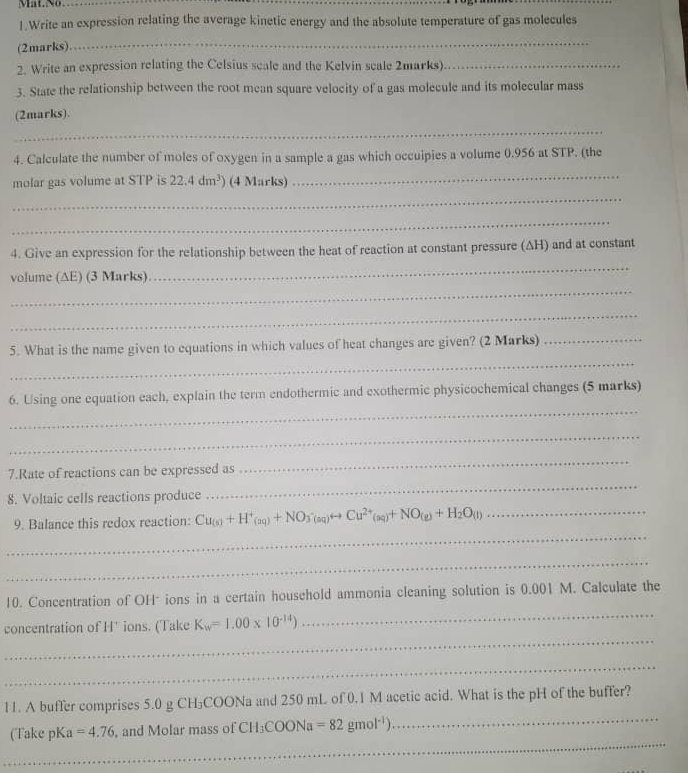 Mat.No 
1.Write an expression relating the average kinetic energy and the absolute temperature of gas molecules 
(2marks) 
_ 
2. Write an expression relating the Celsius scale and the Kelvin scale 2marks)_ 
3. State the relationship between the root mean square velocity of a gas molecule and its molecular mass 
(2marks). 
_ 
4. Calculate the number of moles of oxygen in a sample a gas which occuipies a volume 0.956 at STP. (the 
molar gas volume at STP is 22.4dm^3) (4 Marks) 
_ 
_ 
_ 
4. Give an expression for the relationship between the heat of reaction at constant pressure (ΔH) and at constant 
volume (AE) (3 Marks) 
_ 
_ 
_ 
_ 
5. What is the name given to equations in which values of heat changes are given? (2 Marks)_ 
_ 
6. Using one equation each, explain the term endothermic and exothermic physicochemical changes (5 marks) 
_ 
7.Rate of reactions can be expressed as 
_ 
8. Voltaic cells reactions produce 
_ 
_ 
9. Balance this redox reaction: Cu_(s)+H^+_(aq)+NO_3(s_q)rightarrow Cu^(2+)(aq)+q)+NO_(g)+H_2O_(l) _ 
_ 
10. Concentration of OH* ions in a certain household ammonia cleaning solution is 0.001 M. Calculate the 
_ 
concentration of H* ions. (Take K_w=1.00* 10^(-14))
_ 
_ 
_ 
11. A buffer comprises 5.0 g CH₃COONa and 250 mL of 0.1 M acetic acid. What is the pH of the buffer? 
_ 
(Take pKa =4.76 and Molar mass of CH_3COONa=82gmol^(-1))