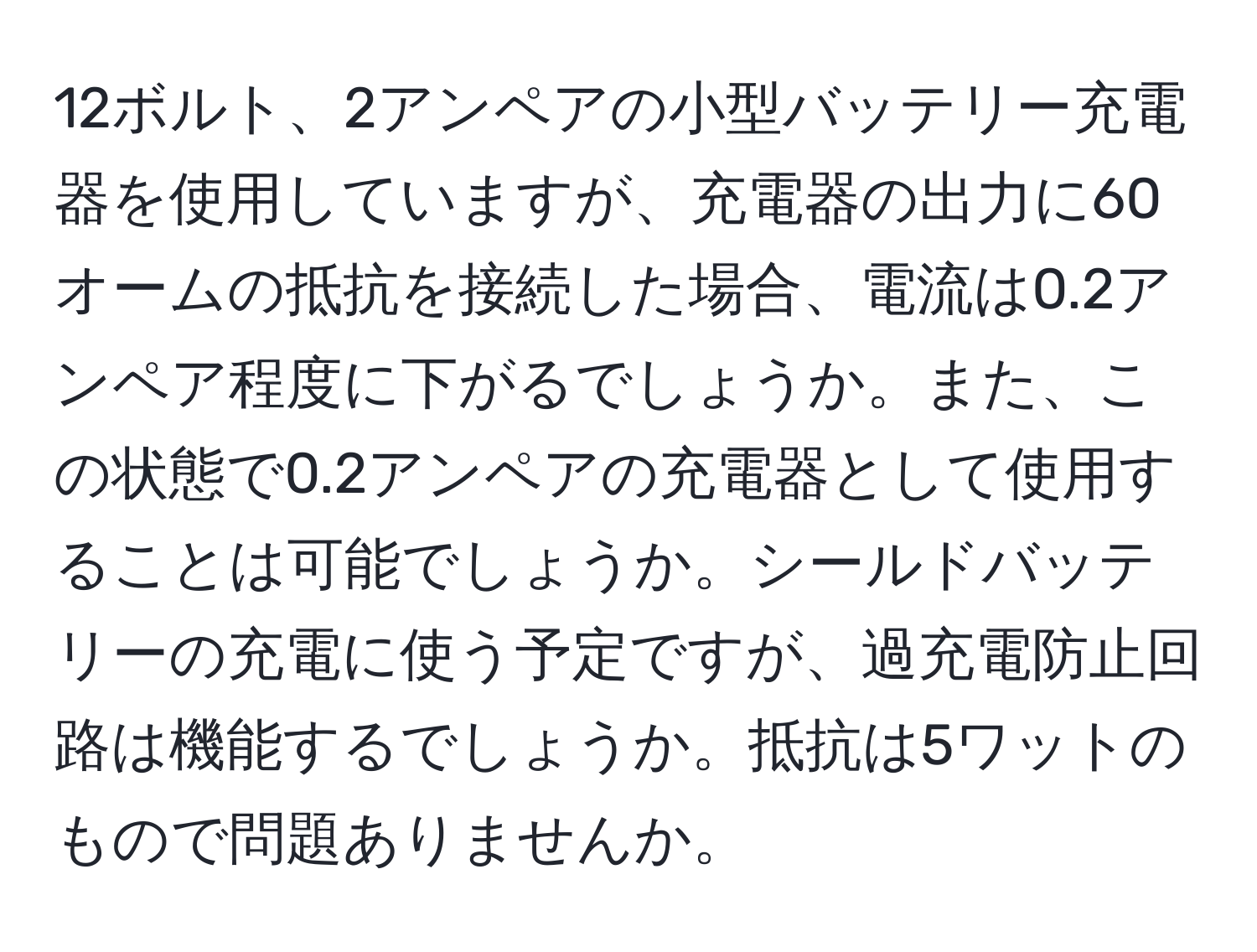 12ボルト、2アンペアの小型バッテリー充電器を使用していますが、充電器の出力に60オームの抵抗を接続した場合、電流は0.2アンペア程度に下がるでしょうか。また、この状態で0.2アンペアの充電器として使用することは可能でしょうか。シールドバッテリーの充電に使う予定ですが、過充電防止回路は機能するでしょうか。抵抗は5ワットのもので問題ありませんか。
