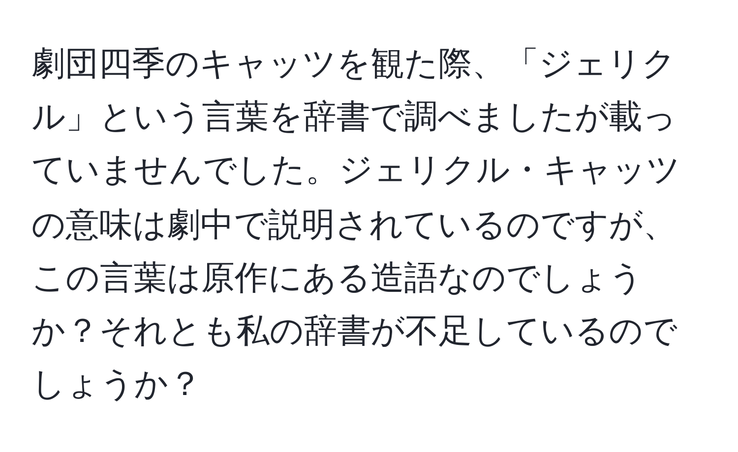 劇団四季のキャッツを観た際、「ジェリクル」という言葉を辞書で調べましたが載っていませんでした。ジェリクル・キャッツの意味は劇中で説明されているのですが、この言葉は原作にある造語なのでしょうか？それとも私の辞書が不足しているのでしょうか？