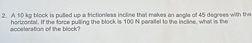 A 10 kg block is pulled up a frictionless incline that makes an angle of 45 degrees with the 
horizontal. If the force pulling the block is 100 N parallel to the incline, what is the 
acceleration of the block?