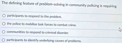 The defning feature of problem-solving in community policing is requiring
participants to respond to the problem.
the police to mobilize task forces to combat crime.
communities to respond to criminal disorder.
participants to identify underlying causes of problems.