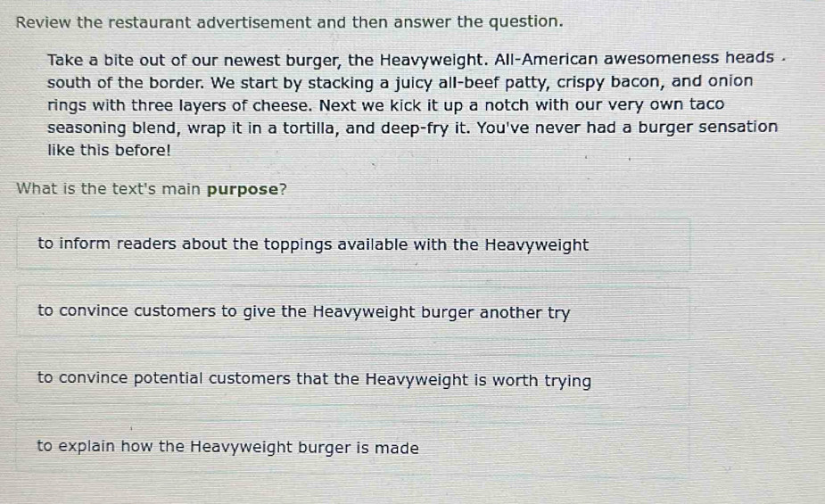 Review the restaurant advertisement and then answer the question.
Take a bite out of our newest burger, the Heavyweight. All-American awesomeness heads 
south of the border. We start by stacking a juicy all-beef patty, crispy bacon, and onion
rings with three layers of cheese. Next we kick it up a notch with our very own taco
seasoning blend, wrap it in a tortilla, and deep-fry it. You've never had a burger sensation
like this before!
What is the text's main purpose?
to inform readers about the toppings available with the Heavyweight
to convince customers to give the Heavyweight burger another try
to convince potential customers that the Heavyweight is worth trying
to explain how the Heavyweight burger is made