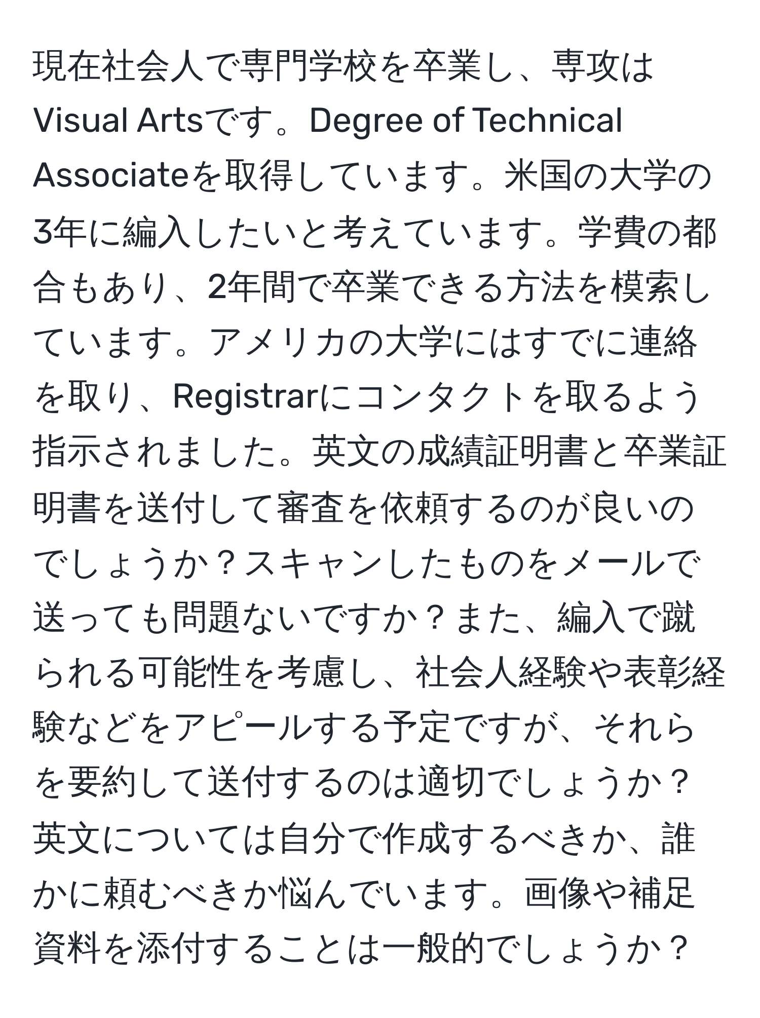 現在社会人で専門学校を卒業し、専攻はVisual Artsです。Degree of Technical Associateを取得しています。米国の大学の3年に編入したいと考えています。学費の都合もあり、2年間で卒業できる方法を模索しています。アメリカの大学にはすでに連絡を取り、Registrarにコンタクトを取るよう指示されました。英文の成績証明書と卒業証明書を送付して審査を依頼するのが良いのでしょうか？スキャンしたものをメールで送っても問題ないですか？また、編入で蹴られる可能性を考慮し、社会人経験や表彰経験などをアピールする予定ですが、それらを要約して送付するのは適切でしょうか？英文については自分で作成するべきか、誰かに頼むべきか悩んでいます。画像や補足資料を添付することは一般的でしょうか？