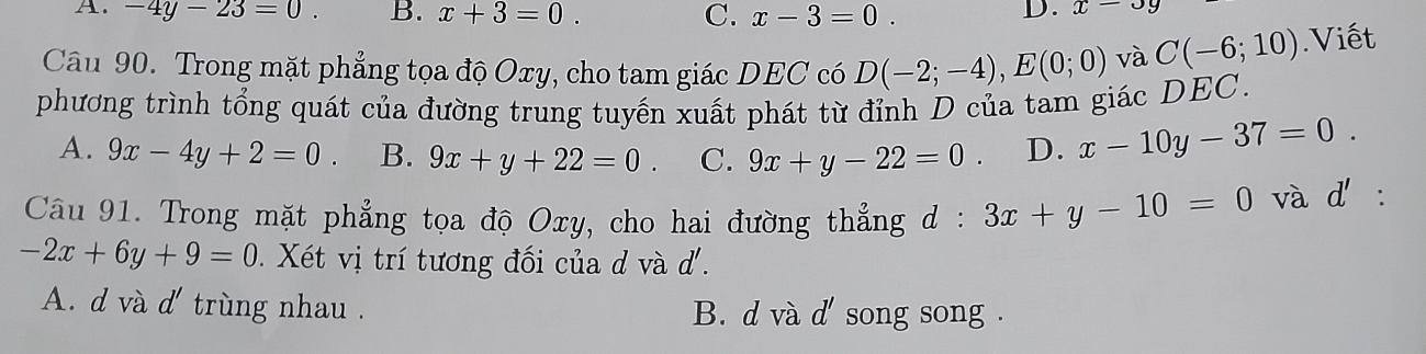 A. -4y-23=0. B. x+3=0. C. x-3=0.
D. x-3y
Câu 90. Trong mặt phẳng tọa độ Oxy, cho tam giác DEC có D(-2;-4), E(0;0) và C(-6;10).Viết
phương trình tổng quát của đường trung tuyến xuất phát từ đỉnh D của tam giác DEC.
A. 9x-4y+2=0 B. 9x+y+22=0 C. 9x+y-22=0 D. x-10y-37=0. 
Câu 91. Trong mặt phẳng tọa độ Oxy, cho hai đường thẳng d : 3x+y-10=0 và d'.
-2x+6y+9=0. Xét vị trí tương đối của d và d.
A. d và d' trùng nhau . B. d và d' ' song song .