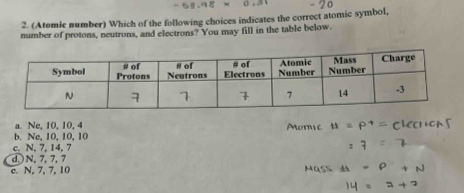 (Atomic number) Which of the following choices indicates the correct atomic symbol,
number of protons, neutrons, and electrons? You may fill in the table below.
a. Ne, 10, 10, 4
b. Nc, 10, 10, 10
c. N, 7, 14, 7
d. ) N, 7, 7, 7
c. N, 7, 7, 10