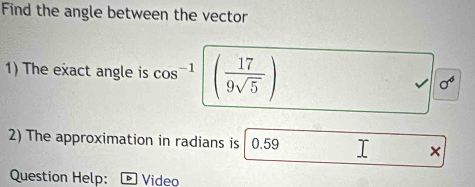 Find the angle between the vector 
1) The exact angle is cos^(-1) ( 17/9sqrt(5) ) sigma^6
2) The approximation in radians is 0.59
× 
Question Help: Video