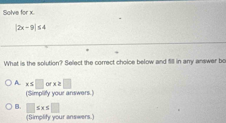 Solve for x.
|2x-9|≤ 4
What is the solution? Select the correct choice below and fill in any answer bo
A. x≤ □ or x≥ □
(Simplify your answers.)
B. □ ≤ x≤ □
(Simplify your answers.)