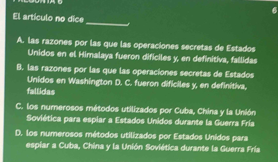 El artículo no dice
_
I
A. las razones por las que las operaciones secretas de Estados
Unidos en el Himalaya fueron difíciles y, en definitiva, fallidas
B. las razones por las que las operaciones secretas de Estados
Unidos en Washington D. C. fueron dificiles y, en definitiva,
fallidas
C. los numerosos métodos utilizados por Cuba, China y la Unión
Soviética para espiar a Estados Unidos durante la Guerra Fría
D. los numerosos métodos utilizados por Estados Unidos para
espiar a Cuba, China y la Unión Soviética durante la Guerra Fría