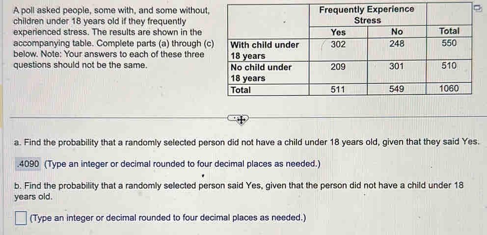 A poll asked people, some with, and some without 
children under 18 years old if they frequently 
experienced stress. The results are shown in the 
accompanying table. Complete parts (a) through ( 
below. Note: Your answers to each of these three 
questions should not be the same. 
a. Find the probability that a randomly selected person did not have a child under 18 years old, given that they said Yes. 
. 4090 (Type an integer or decimal rounded to four decimal places as needed.) 
b. Find the probability that a randomly selected person said Yes, given that the person did not have a child under 18
years old. 
(Type an integer or decimal rounded to four decimal places as needed.)