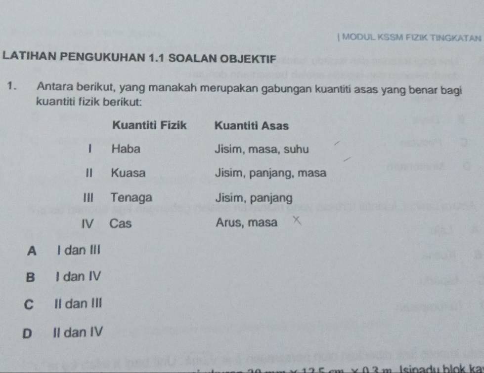 MODUL KSSM FIZIK TINGKATAN
LATIHAN PENGUKUHAN 1.1 SOALAN OBJEKTIF
1. Antara berikut, yang manakah merupakan gabungan kuantiti asas yang benar bagi
kuantiti fizik berikut:
Kuantiti Fizik Kuantiti Asas
1 Haba Jisim, masa, suhu
Kuasa Jisim, panjang, masa
III Tenaga Jisim, panjang
IV Cas Arus, masa
A I dan III
B I dan IV
C Il dan III
D II dan IV
× 0 ² m Isinadu blok ka