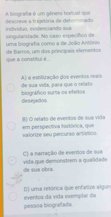 A biografia é um gênero textual que
descreve a trajetória de determinado
indivíduo, evidenciando sua
singularidade. No caso específico de
uma biografia como a de João Antônio
de Barros, um dos principais elementos
que a constituí é...
A) a estilização dos eventos reais
de sua vida, para que o relato
biográfico surta os efeitos
desejados.
B) O relato de eventos de sua vida
em perspectiva histórica, que
valorize seu percurso artístico.
C) a narração de eventos de sua
vida que demonstrem a qualidade
de sua obra.
D) uma retórica que enfatize algun
eventos da vida exemplar da
pessoa biografada.