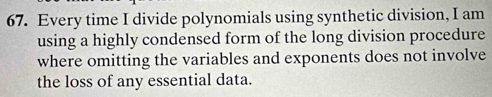 Every time I divide polynomials using synthetic division, I am 
using a highly condensed form of the long division procedure 
where omitting the variables and exponents does not involve 
the loss of any essential data.