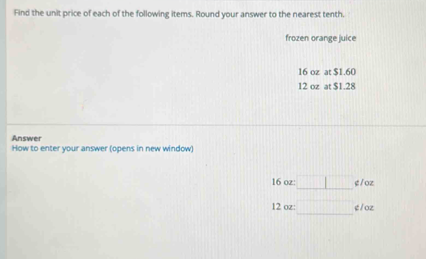 Find the unit price of each of the following items. Round your answer to the nearest tenth. 
frozen orange juice
16 oz at $1.60
12 oz at $1.28
Answer 
How to enter your answer (opens in new window)
16 oz : □ ¢ / oz
12 oz : □° ¢ / oz