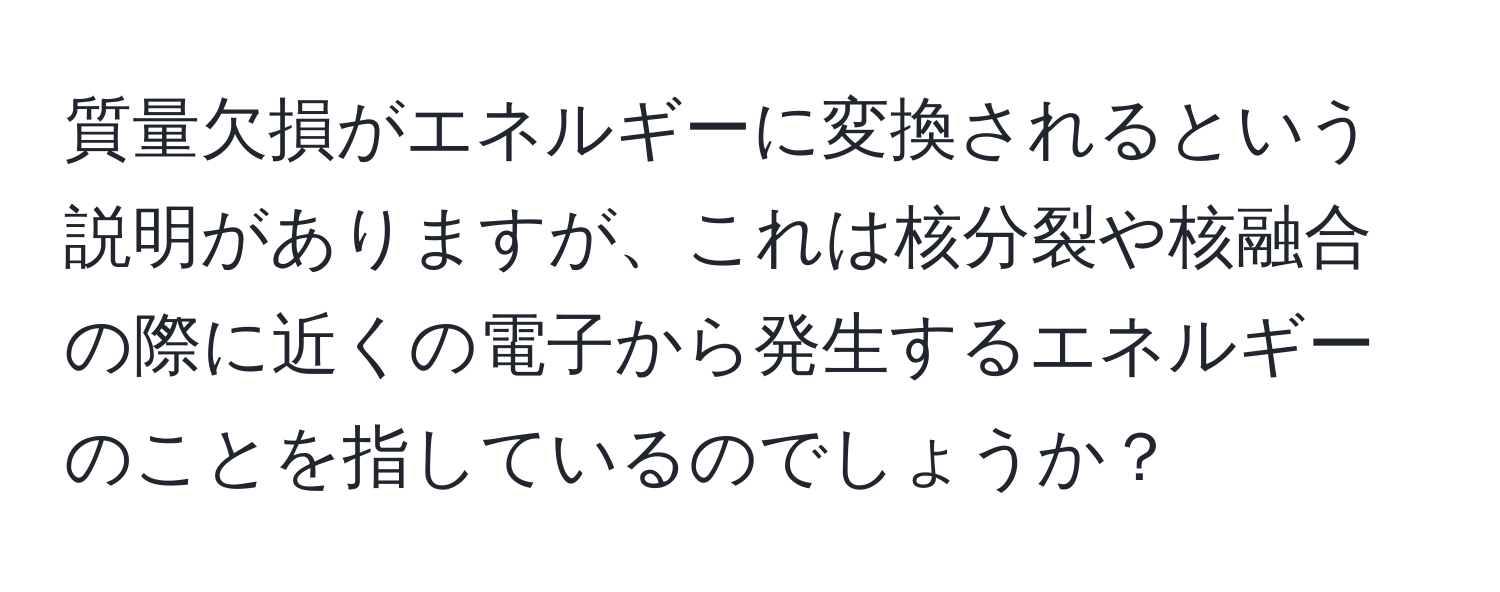 質量欠損がエネルギーに変換されるという説明がありますが、これは核分裂や核融合の際に近くの電子から発生するエネルギーのことを指しているのでしょうか？