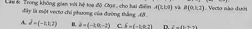 9· )· 
Cầu 6: Trong không gian với hệ toạ độ Oxyz , cho hai điểm A(1;1;0) và B(0;1;2). Vectơ nào dưới
đây là một vecto chỉ phương của đường thẳng AB.
A. vector d=(-1;1;2) B. vector a=(-1;0;-2) C. vector b=(-1;0:2) D. vector c=(1· 2· 2)