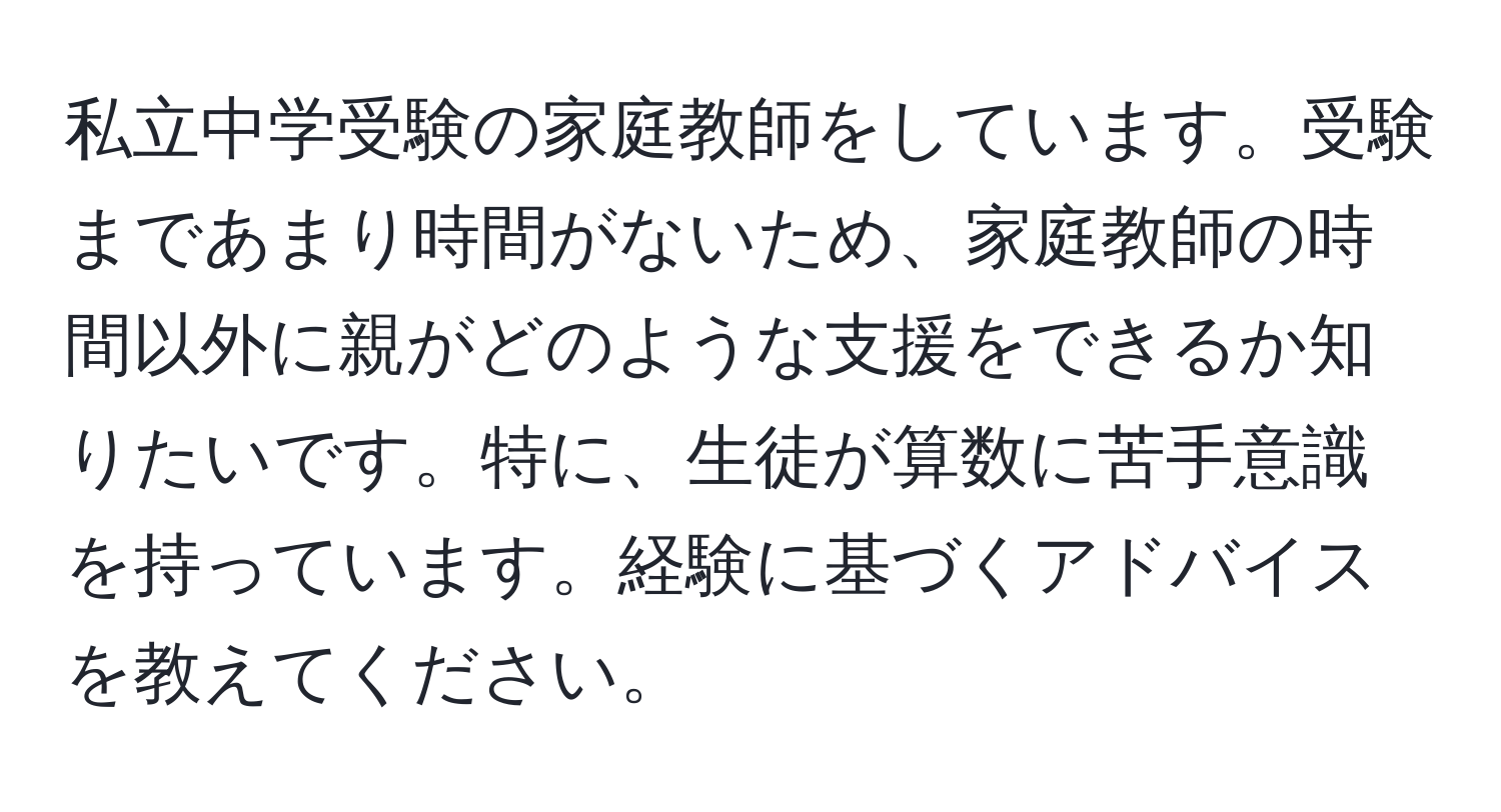 私立中学受験の家庭教師をしています。受験まであまり時間がないため、家庭教師の時間以外に親がどのような支援をできるか知りたいです。特に、生徒が算数に苦手意識を持っています。経験に基づくアドバイスを教えてください。