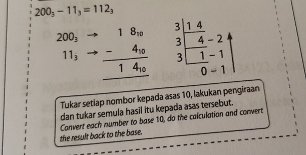 200_3-11_3=112_3
200_3 beginarrayr .18_10 -4_10 hline 14_10 hline endarray beginarrayr 3| 3/3 3 4 hline 0 1|
11_3
Tukar setiap nombor kepada asas 10, lakukan pengiraan 
dan tukar semula hasil itu kepada asas tersebut. 
Convert each number to base 10, do the calculation and convert 
the result back to the base.