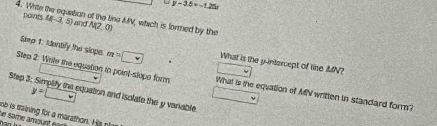 y-3.5=-1.25x
4. Write the equation of the line MN, which is formed by the 
paints M(-3,5) and N(2,0)
Step 1. Identify the slope m=□
What is the y-intercept of line MN? 
Step 2: Write the equation in point-slope form What is the equation of MN written in standard form?
y=
Step 3: Simpliy the equation and isolate the y variable 
ob is training for a marathon. His nt 
he same amount ear!