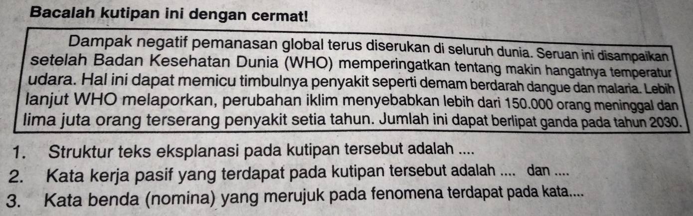 Bacalah kutipan ini dengan cermat! 
Dampak negatif pemanasan global terus diserukan di seluruh dunia. Seruan ini disampaikan 
setelah Badan Kesehatan Dunia (WHO) memperingatkan tentang makin hangatnya temperatur 
udara. Hal ini dapat memicu timbulnya penyakit seperti demam berdarah dangue dan malaria. Lebih 
lanjut WHO melaporkan, perubahan iklim menyebabkan lebih dari 150.000 orang meninggal dan 
lima juta orang terserang penyakit setia tahun. Jumlah ini dapat berlipat ganda pada tahun 2030. 
1. Struktur teks eksplanasi pada kutipan tersebut adalah .... 
2. Kata kerja pasif yang terdapat pada kutipan tersebut adalah .... dan .... 
3. Kata benda (nomina) yang merujuk pada fenomena terdapat pada kata....