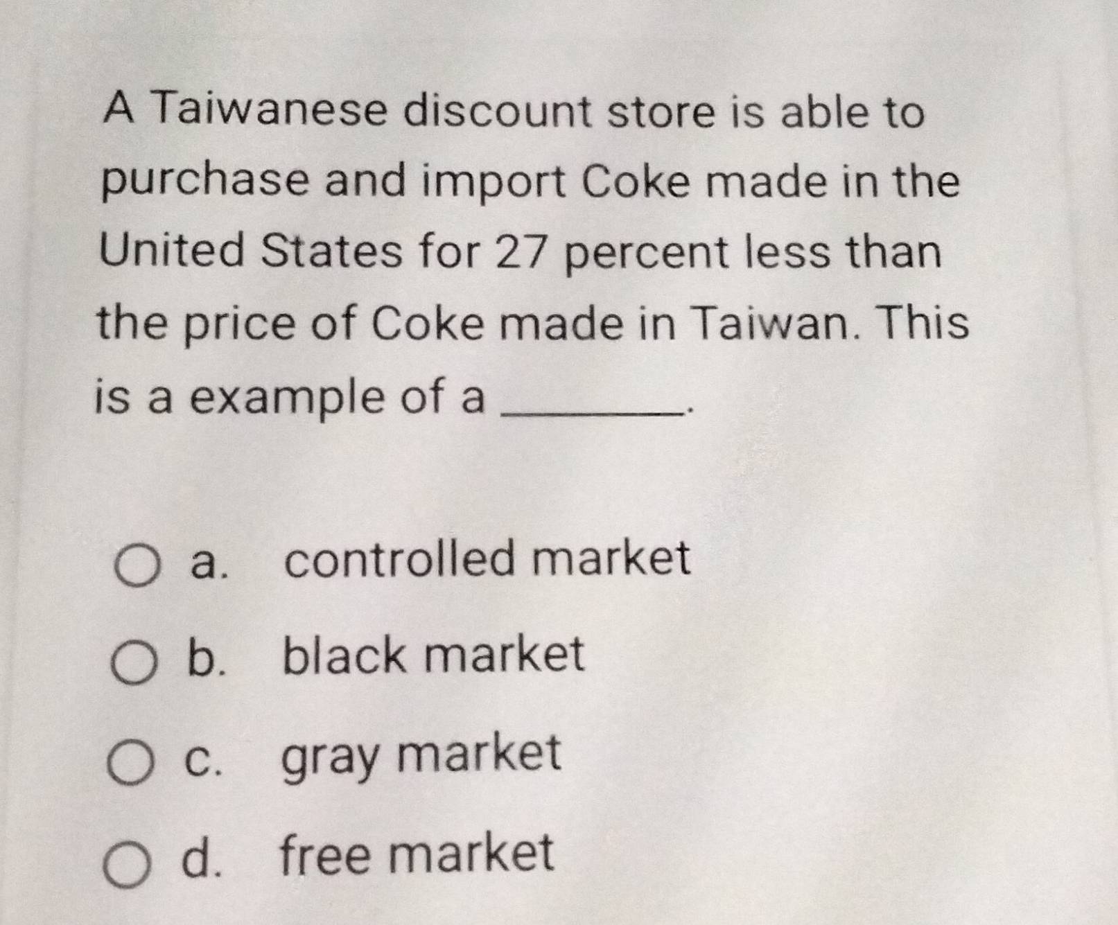 A Taiwanese discount store is able to
purchase and import Coke made in the
United States for 27 percent less than
the price of Coke made in Taiwan. This
is a example of a_
.
a. controlled market
b. black market
c. gray market
d. free market