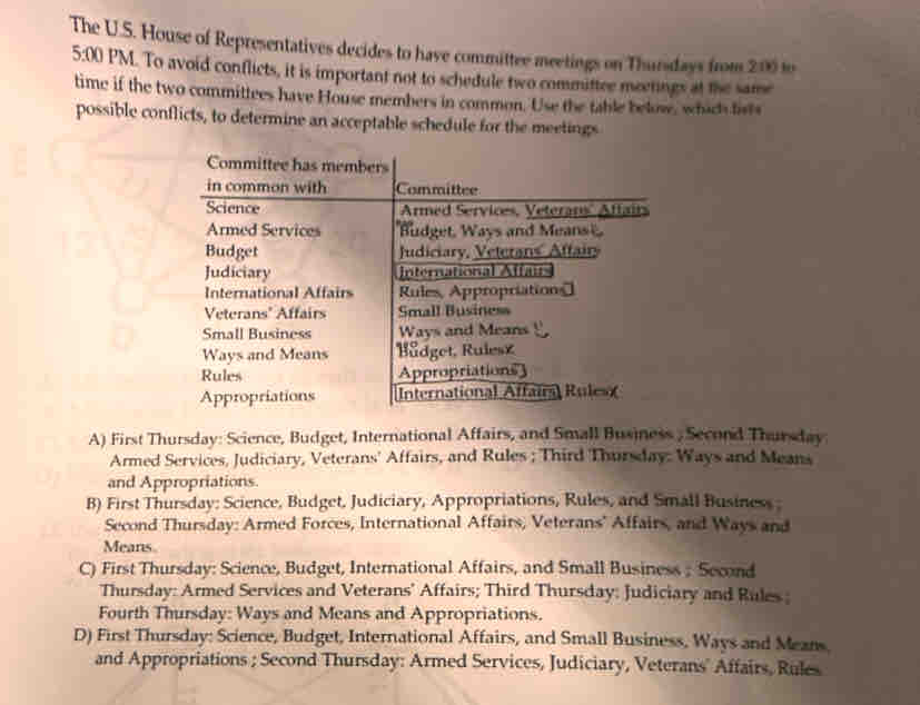 The U.S. House of Representatives decides to have committee meetings on Thursdays from 200 10
5:00 PM. To avoid conflicts, it is important not to schedule two committee meerings at the same
time if the two committees have House members in common. Use the table below, which fists
possible conflicts, to determine an acceptable schedule for the meetings
A) First Thursday: Science, Budget, International Affairs, and Small Business , Second Thursday
Armed Services, Judiciary, Veterans' Affairs, and Rules ; Third Thursday: Ways and Means
and Appropriations.
B) First Thursday: Science, Budget, Judiciary, Appropriations, Rules, and Small Business ;
Second Thursday: Armed Forces, International Affairs, Veterans' Affairs, and Ways and
Means.
C) First Thursday: Science, Budget, International Affairs, and Small Business ; Second
Thursday: Armed Services and Veterans' Affairs; Third Thursday: Judiciary and Rules ;
Fourth Thursday: Ways and Means and Appropriations.
D) First Thursday: Science, Budget, International Affairs, and Small Business, Ways and Means.
and Appropriations ; Second Thursday: Armed Services, Judiciary, Veterans' Affairs, Rules