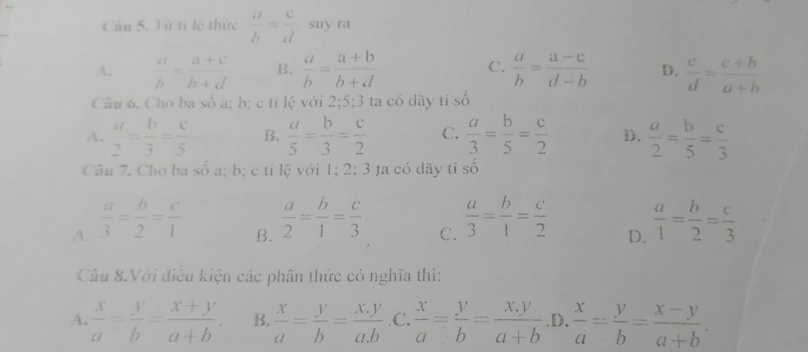 Từ tỉ lệ thức  a/b = c/d  suy ra
C.
A.  a/b = (a+c)/b+d   a/b = (a+b)/b+d   a/b = (a-c)/d-b   c/d = (c+b)/a+b 
B.
D.
Câu 6. Cho ba số a; b; c tỉ lệ với );5;3 ta có dãy tỉ Shat O
A.  a/2 = b/3 = c/5 ·  a/5 = b/3 = c/2   a/3 = b/5 = c/2   a/2 = b/5 = c/3 
B.
C.
D.
Câu 7. Cho ba số a; b; c tỉ lệ với 1; 2; 3 ța có dãy tỉ số
A.  a/3 = b/2 = c/1 
B.  a/2 = b/1 = c/3 
C.  a/3 = b/1 = c/2 
D.  a/1 = b/2 = c/3 
Cầu 8.Với điều kiện các phân thức có nghĩa thì:
A.  x/a = y/b = (x+y)/a+b . B.  x/a = y/b = (x.y)/a.b . C.  x/a = y/b = (x.y)/a+b  .D.  x/a = y/b = (x-y)/a+b .