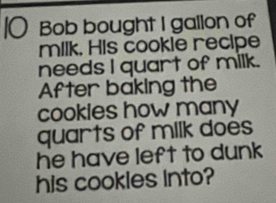 Bob bought I gallon of 
milk. His cookle recipe 
needs I quart of milk. 
After baking the 
cookles how many 
quarts of milk does 
he have left to dunk 
his cookles into?