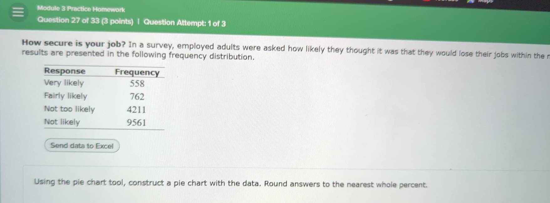 Module 3 Practice Homework 
Question 27 of 33 (3 points) | Question Attempt: 1 of 3 
How secure is your job? In a survey, employed adults were asked how likely they thought it was that they would lose their jobs within the r 
results are presented in the following frequency distribution. 
Send data to Excel 
Using the pie chart tool, construct a pie chart with the data. Round answers to the nearest whole percent.