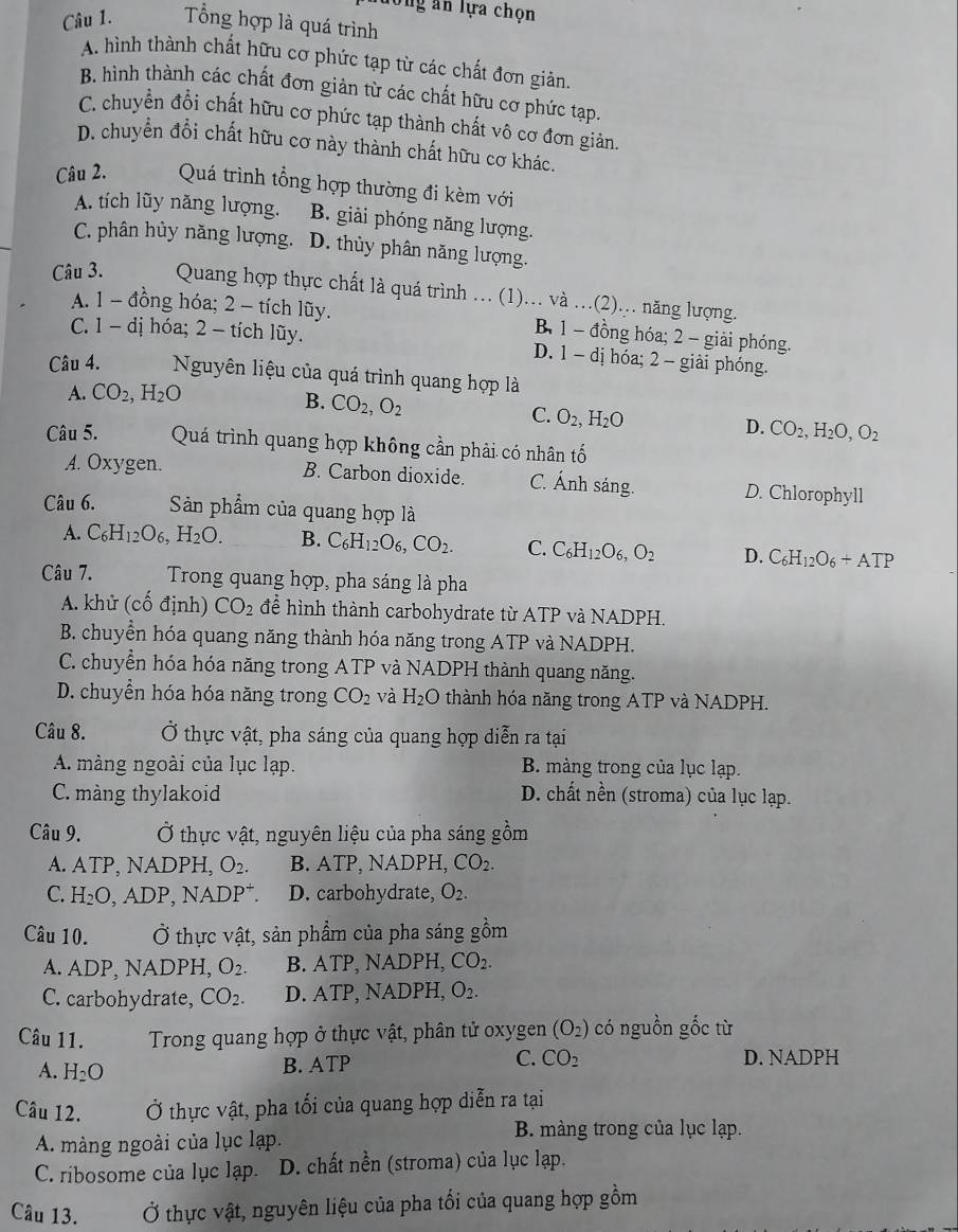 long ăn lựa chọn
Câu 1. Tổng hợp là quá trình
A. hình thành chất hữu cơ phức tạp từ các chất đơn giản.
B. hình thành các chất đơn giản từ các chất hữu cơ phức tạp
C. chuyển đổi chất hữu cơ phức tạp thành chất vô cơ đơn giản.
D. chuyển đổi chất hữu cơ này thành chất hữu cơ khác.
Câu 2. Quá trình tổng hợp thường đi kèm với
A. tích lũy năng lượng. B. giải phóng năng lượng.
C. phân hủy năng lượng, D. thủy phân năng lượng.
Câu 3. Quang hợp thực chất là quá trình ... (1)… và …(2).. năng lượng.
A. 1 - đồng hóa; 2 - tích lũy. B. 1 - đồng hóa; 2 - giải phóng.
C. 1 - dị hóa; 2 - tích lũy. D. 1 - dị hóa; 2 - giải phóng.
Câu 4. Nguyên liệu của quá trình quang hợp là
A. CO_2,H_2O
B. CO_2,O_2
C. O_2,H_2O
D. CO_2,H_2O,O_2
Câu 5.  Quá trình quang hợp không cần phải có nhân tố
A. Oxygen. B. Carbon dioxide. C. Ánh sáng. D. Chlorophyll
Câu 6. Sản phẩm của quang hợp là
A. C_6H_12O_6,H_2O. B. C_6H_12O_6,CO_2. C. C_6H_12O_6,O_2 D. C_6H_12O_6+AT P
Câu 7. Trong quang hợp, pha sáng là pha
A. khử (cố định) CO_2 để hình thành carbohydrate từ ATP và NADPH.
B. chuyển hóa quang năng thành hóa năng trong ATP và NADPH.
C. chuyển hóa hóa năng trong ATP và NADPH thành quang năng.
D. chuyển hóa hóa năng trong CO_2 và H_2O thành hóa năng trong ATP và NADPH.
Câu 8. Ở thực vật, pha sáng của quang hợp diễn ra tại
A. màng ngoài của lục lạp. B. màng trong của lục lạp.
C. màng thylakoid D. chất nền (stroma) của lục lạp.
Câu 9. Ở thực vật, nguyên liệu của pha sáng gồm
A. ATP,NAD PH, O_2. B. ATP, NADPH, CO_2.
C. H_2O,ADP,NADP^+. D. carbohydrate, O_2.
Câu 10. Ở thực vật, sản phẩm của pha sáng gồm
A. ADP、 NADPH, O_2. B. ATP, NADPH,CO_2.
C. carbohydrate, CO_2. D. ATP NADPH, O_2.
Câu 11.  Trong quang hợp ở thực vật, phân tử oxygen (O_2) có nguồn gốc từ
A. H_2O
C. CO_2
B. ATP D. NADPH
Câu 12. Ở thực vật, pha tối của quang hợp diễn ra tại
A. màng ngoài của lục lạp.
B. màng trong của lục lạp.
C. ribosome của lục lạp. D. chất nền (stroma) của lục lạp.
Câu 13. Ở thực vật, nguyên liệu của pha tổi của quang hợp gồm