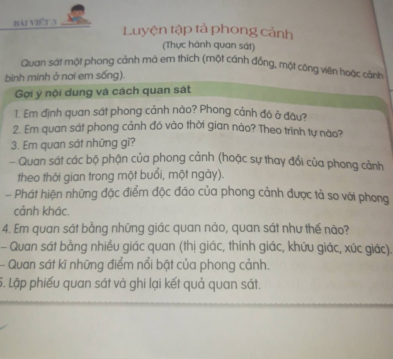 bài Viết 3 
Luyện tập tả phong cảnh 
(Thực hành quan sát) 
Quan sát một phong cảnh mà em thích (một cánh đồng, một công viên hoặc cảnh 
bình minh ở nơi em sống). 
Gọi ý nội dung và cách quan sát 
1. Em định quan sát phong cảnh nào? Phong cảnh đó ở đâu? 
2. Em quan sát phong cảnh đó vào thời gian nào? Theo trình tự nào? 
3. Em quan sát những gì? 
- Quan sát các bộ phận của phong cảnh (hoặc sự thay đổi của phong cảnh 
theo thời gian trong một buổi, một ngày). 
- Phát hiện những đặc điểm độc đáo của phong cảnh được tả so với phong 
cảnh khác. 
4. Em quan sát bằng những giác quan nào, quan sát như thế nào? 
- Quan sát bằng nhiều giác quan (thị giác, thính giác, khứu giác, xúc giác). 
- Quan sát kĩ những điểm nổi bật của phong cảnh. 
5. Lập phiếu quan sát và ghi lại kết quả quan sát.