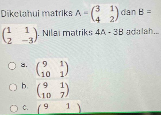 Diketahui matriks A=beginpmatrix 3&1 4&2endpmatrix dan B=
beginpmatrix 1&1 2&-3endpmatrix. Nilai matriks 4A-3B adalah...
a. beginpmatrix 9&1 10&1endpmatrix
b. beginpmatrix 9&1 10&7endpmatrix
C. (91)