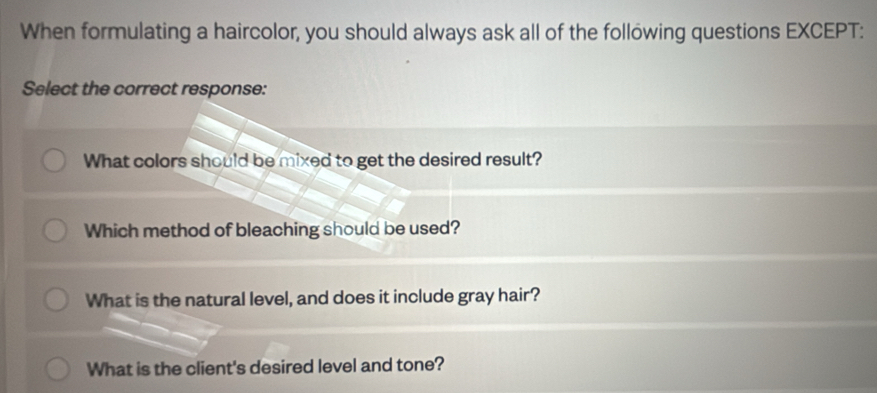 When formulating a haircolor, you should always ask all of the following questions EXCEPT:
Select the correct response:
What colors should be mixed to get the desired result?
Which method of bleaching should be used?
What is the natural level, and does it include gray hair?
What is the client's desired level and tone?