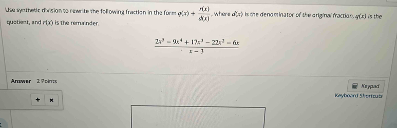 Use synthetic division to rewrite the following fraction in the form q(x)+ r(x)/d(x)  , where d(x) is the denominator of the original fraction, q(x) is the 
quotient, and r(x) is the remainder.
 (2x^5-9x^4+17x^3-22x^2-6x)/x-3 
Answer 2 Points Keypad 
Keyboard Shortcuts 
+ x