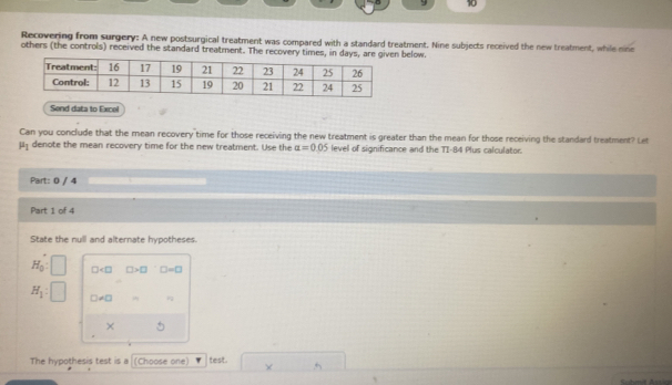 9 10 
Recovering from surgery: A new postsurgical treatment was compared with a standard treatment. Nine subjects received the new treatment, while nine 
others (the controls) received the standard treatment. The recovery times, in days, arelow. 
Send data to Excel 
Can you conclude that the mean recovery time for those receiving the new treatment is greater than the mean for those receiving the standard treatment? Let
mu _1 denote the mean recovery time for the new treatment. Use the alpha =0.05 level of significance and the TI-84 Plus calculator. 
Part: 0 / 4 
Part 1 of 4 
State the null and alternate hypotheses.
H_0 : □ □ >□ □ =□
H_1 : □ != □
× 
The hypothesis test is a (Choose one) test. × 
`