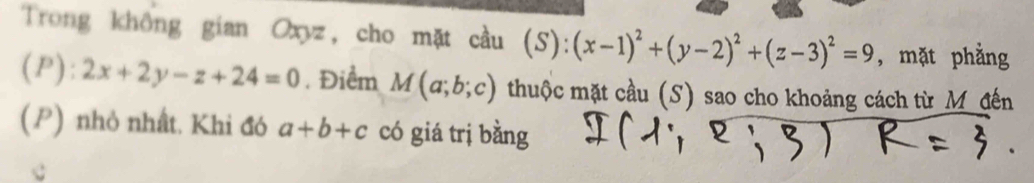 Trong không gian Oxyz, cho mặt cầu (S):(x-1)^2+(y-2)^2+(z-3)^2=9 , mặt phẳng
(P):2x+2y-z+24=0. Điểm M(a;b;c) thuộc mặt cầu (S) sao cho khoảng cách từ M đến 
(P) nhỏ nhất. Khi đó a+b+c có giá trị bằng