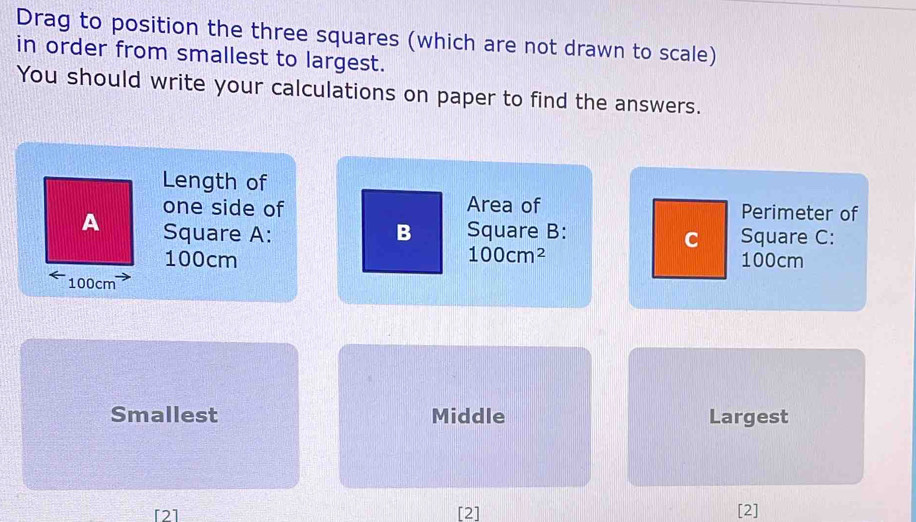 Drag to position the three squares (which are not drawn to scale) 
in order from smallest to largest. 
You should write your calculations on paper to find the answers. 
Length of 
one side of Area of Perimeter of 
A Square A: B Square B: Square C: 
C
100cm 100cm^2 100cm
100cm
Smallest Middle Largest 
[2] [2] [2]