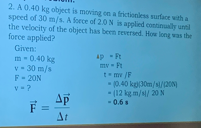 A 0.40 kg object is moving on a frictionless surface with a 
speed of 30 m/s. A force of 2.0 N is applied continually until 
the velocity of the object has been reversed. How long was the 
force applied? 
Given:
m=0.40kg
△ p=Ft
v=30m/s
mv=Ft
F=20N
t=mv/F
v= ?
=(0.40kg)(30m/s)/(20N)
vector F=frac △ vector p△ t
=(12kg.m/s)/20N
=0.6s