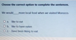 Choose the correct option to complete the sentences.
We would_ more local food when we visited Morocco.
a. like to eat
b. like to have eaten
c. have been liking to eat