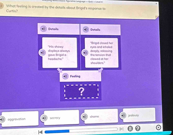 Choice: Fgurative Language — Quiz — Level H
What feeling is created by the details about Brigid's response to
Curtis?
Details Details
"Brigid closed her
"His showy eyes and inhaled
displays always deeply, releasing
gave Brigid a the tension that
headache." clawed at her
shoulders."
Feeling
?
aggravation secrecy shame jealousy