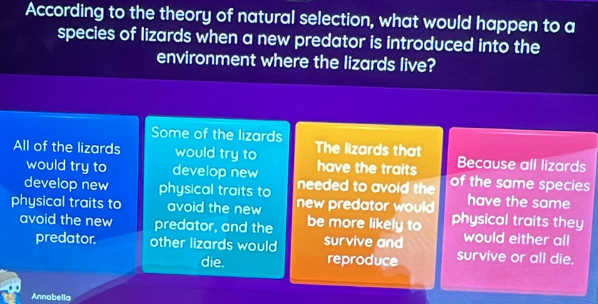 According to the theory of natural selection, what would happen to a
species of lizards when a new predator is introduced into the
environment where the lizards live?
Some of the lizards
All of the lizards would try to The lizards that Because all lizards
would try to develop new have the traits
develop new physical traits to needed to avoid the of the same species
have the same
physical traits to avoid the new new predator would physical traits they
avoid the new predator, and the be more likely to would either all
predator. other lizards would survive and survive or all die.
die. reproduce
Annabella