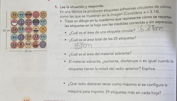 Lee la situación y responde. 
En una fábrica se producen etiquetas adhesivas circulares de colores 
como las que se muestran en la imagen (Considera π approx 3.14). 
> Traza un dibujo en tu cuaderno que represente cómo se reparten 
las etiquetas en la hoja con las medidas correctas y sin separación. 
¿Cuál es el área de una etiqueta circular? 
¿Cuál es el área total de las 25 etiquetas? 
_ 
¿Cuál es el área del material sobrante?_ 
El material sobrante, ¿aumenta, disminuye o es igual cuando las 
etiquetas tienen la mitad del radio anterior? Explica._ 
_ 
¿Qué radio debieran tener como máximo si se configura la 
máquina para imprimir 39 etiquetas más en cada hoja?_