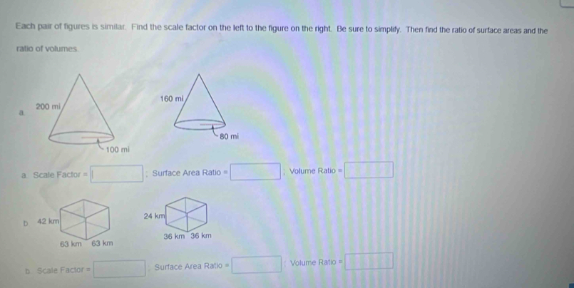 Each pair of figures is similar. Find the scale factor on the left to the figure on the right. Be sure to simplify. Then find the ratio of surface areas and the
ratio of volumes
a.
a Scale Factor □ ; Surface Area Ratio =□; Volume Ratio=□
D
b Scale Factor = □ Surface Area Ratio =□ Volume Ratic =□