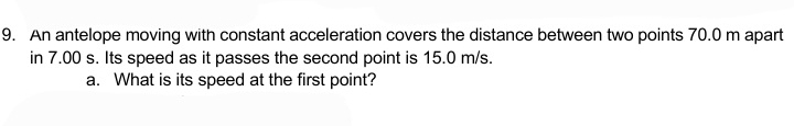 An antelope moving with constant acceleration covers the distance between two points 70.0 m apart 
in 7.00 s. Its speed as it passes the second point is 15.0 m/s. 
a. What is its speed at the first point?