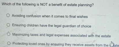 Which of the following is NOT a benefit of estate planning?
Avoiding confusion when it comes to final wishes
Ensuring children have the legal guardian of choice
Maximizing taxes and legal expenses associated with the estate
Protecting loved ones by ensuring they receive assets from the S tate