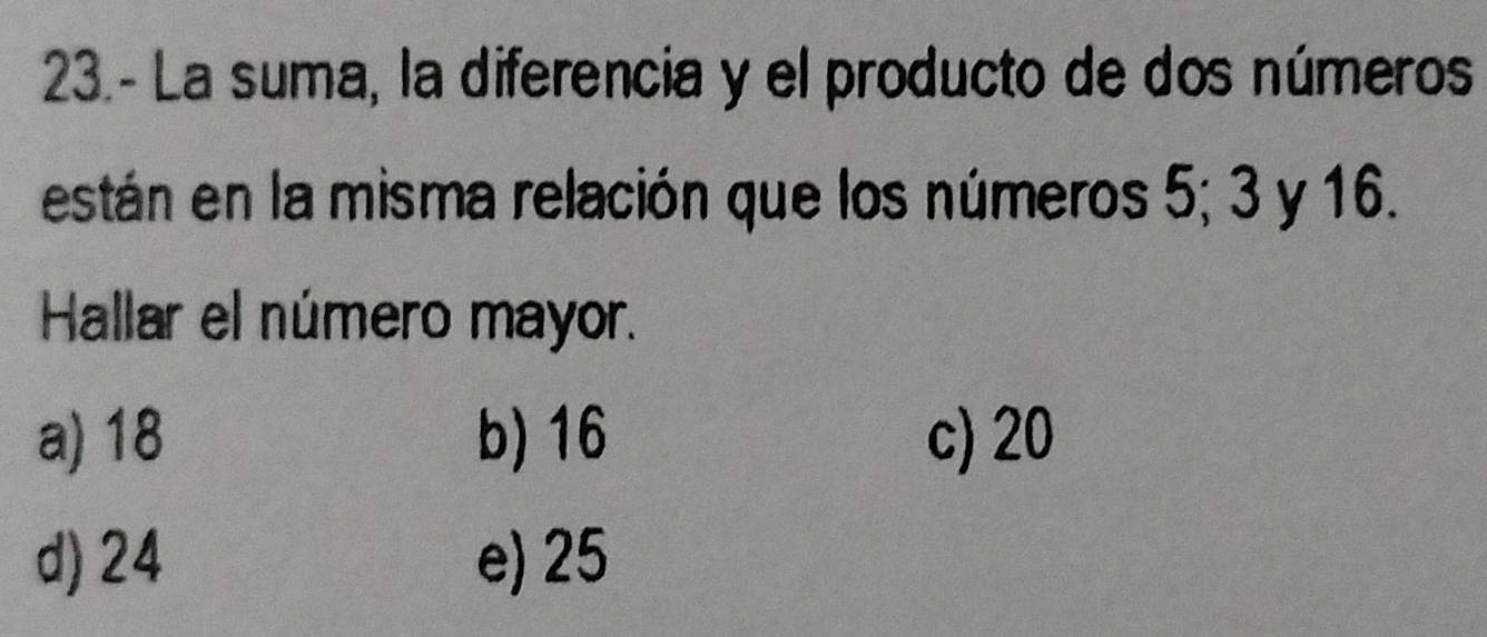 23.- La suma, la diferencia y el producto de dos números
están en la misma relación que los números 5; 3 y 16.
Hallar el número mayor.
a) 18 b) 16 c) 20
d) 24 e) 25