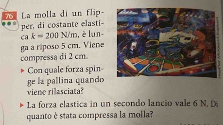 La molla di un flip- 
per, di costante elasti-
cak=200N/m , è lun- 
ga a riposo 5 cm. Viene 
compressa di 2 cm. 
Con quale forza spin- 
ge la pallina quando 
viene rilasciata? 
La forza elastica in un secondo lancio vale 6 N. Di 
quanto è stata compressa la molla?