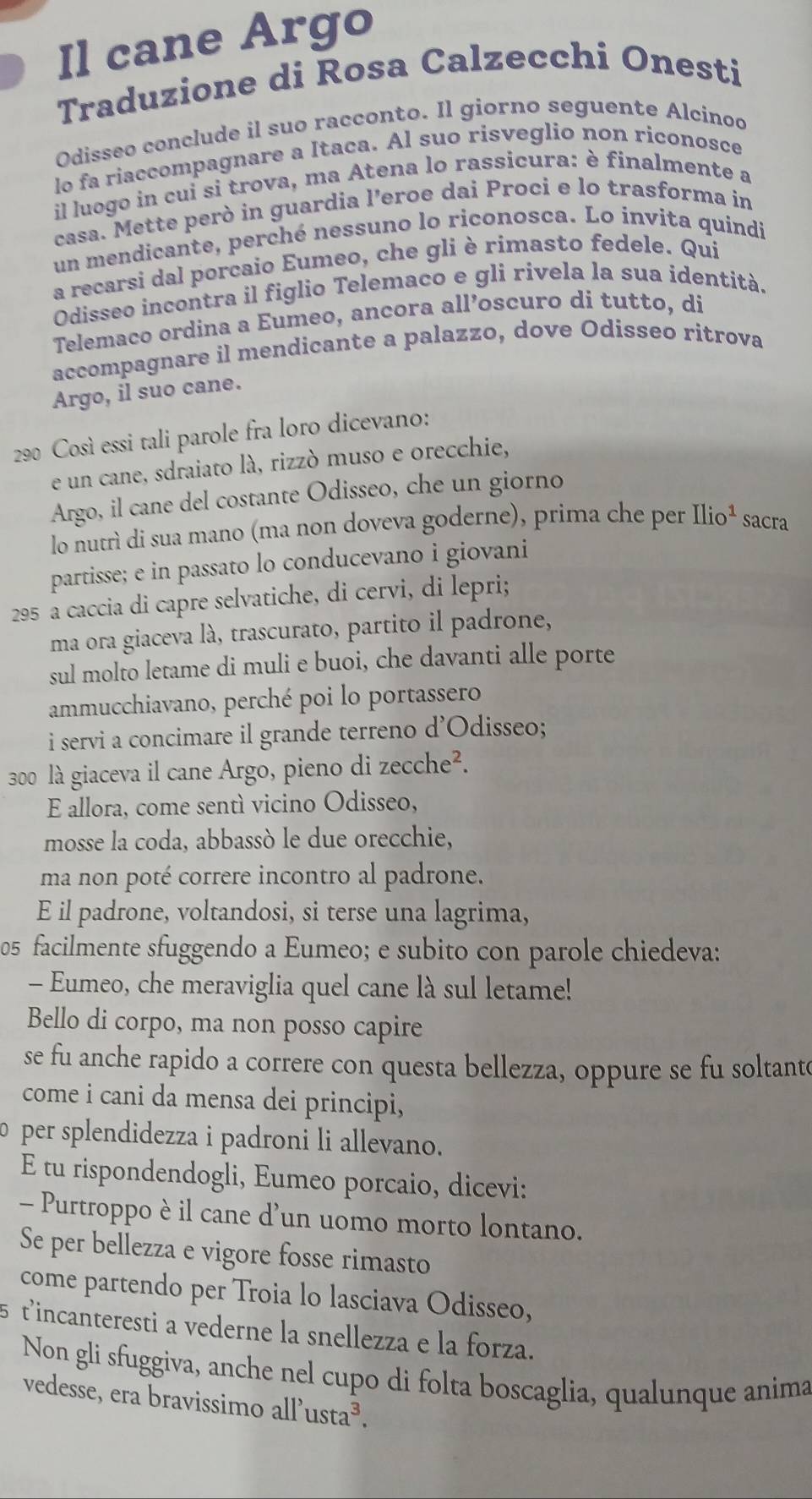 Il cane Argo
Traduzione di Rosa Calzecchi Onesti
Odisseo conclude il suo racconto. Il giorno seguente Alcinoo
lo fa riaccompagnare a Itaca. Al suo risveglio non riconosce
il luogo in cui si trova, ma Atena lo rassicura: è finalmente a
casa. Mette però in guardia l’eroe dai Proci e lo trasforma in
un mendicante, perché nessuno lo riconosca. Lo invita quindi
a recarsi dal porcaio Eumeo, che gli è rimasto fedele. Qui
Odisseo incontra il figlio Telemaco e gli rivela la sua identità.
Telemaco ordina a Eumeo, ancora all’oscuro di tutto, di
accompagnare il mendicante a palazzo, dove Odisseo ritrova
Argo, il suo cane.
290 Così essi tali parole fra loro dicevano:
e un cane, sdraiato là, rizzó muso e orecchie,
Argo, il cane del costante Odisseo, che un giorno
lo nutrì di sua mano (ma non doveva goderne), prima che per Ilio^1 sacra
partisse; e in passato lo conducevano i giovani
295 a caccia di capre selvatiche, di cervi, di lepri;
ma ora giaceva là, trascurato, partito il padrone,
sul molto letame di muli e buoi, che davanti alle porte
ammucchiavano, perché poi lo portassero
i servi a concimare il grande terreno d’Odisseo;
300 là giaceva il cane Argo, pieno di zecche^2.
E allora, come sentí vicino Odisseo,
mosse la coda, abbassò le due orecchie,
ma non poté correre incontro al padrone.
E il padrone, voltandosi, si terse una lagrima,
05 facilmente sfuggendo a Eumeo; e subito con parole chiedeva:
- Eumeo, che meraviglia quel cane là sul letame!
Bello di corpo, ma non posso capire
se fu anche rapido a correre con questa bellezza, oppure se fu soltante
come i cani da mensa dei principi,
per splendidezza i padroni li allevano.
E tu rispondendogli, Eumeo porcaio, dicevi:
- Purtroppo è il cane d'un uomo morto lontano.
Se per bellezza e vigore fosse rimasto
come partendo per Troia lo lasciava Odisseo,
tincanteresti a vederne la snellezza e la forza.
Non gli sfuggiva, anche nel cupo di folta boscaglia, qualunque anima
vedesse, era bravissimo all' usta^3.